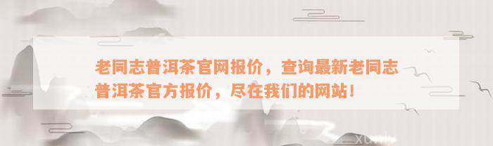 老同志普洱茶官网报价，查询最新老同志普洱茶官方报价，尽在我们的网站！