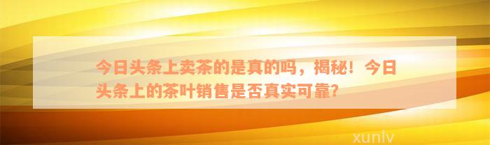 今日头条上卖茶的是真的吗，揭秘！今日头条上的茶叶销售是否真实可靠？