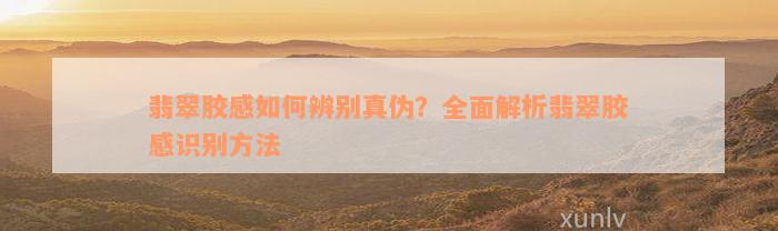 翡翠胶感如何辨别真伪？全面解析翡翠胶感识别方法