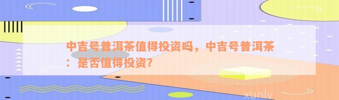 中吉号普洱茶值得投资吗，中吉号普洱茶：是否值得投资？