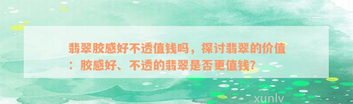 翡翠胶感好不透值钱吗，探讨翡翠的价值：胶感好、不透的翡翠是否更值钱？