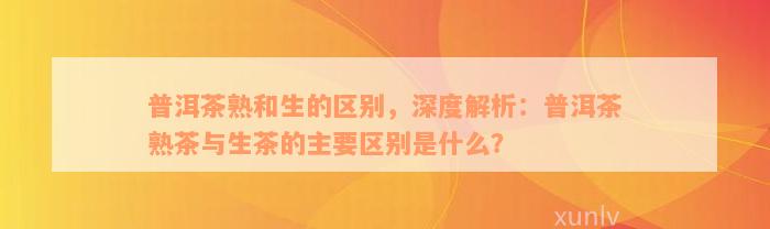 普洱茶熟和生的区别，深度解析：普洱茶熟茶与生茶的主要区别是什么？