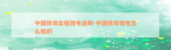 中国铁塔出租锂电逾期-中国铁塔锂电怎么租的