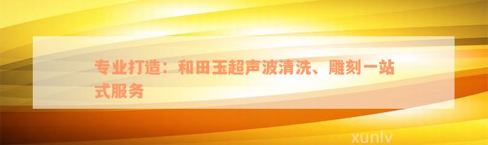 专业打造：和田玉超声波清洗、雕刻一站式服务