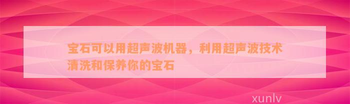 宝石可以用超声波机器，利用超声波技术清洗和保养你的宝石