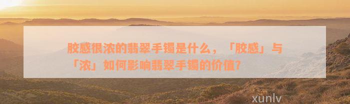 胶感很浓的翡翠手镯是什么，「胶感」与「浓」如何影响翡翠手镯的价值？