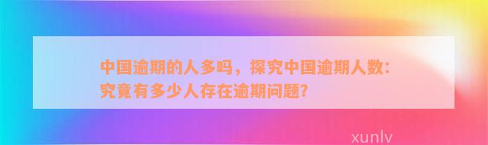 中国逾期的人多吗，探究中国逾期人数：究竟有多少人存在逾期问题？