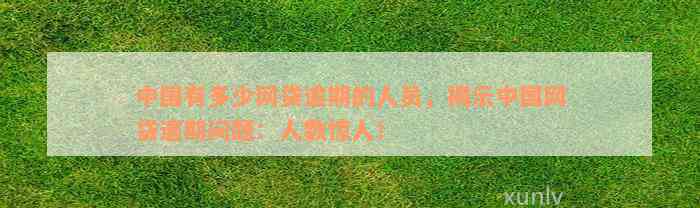 中国有多少网贷逾期的人员，揭示中国网贷逾期问题：人数惊人！