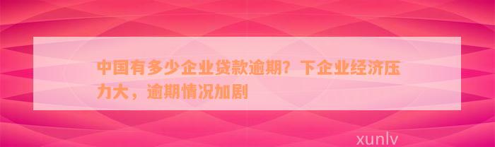 中国有多少企业贷款逾期？下企业经济压力大，逾期情况加剧