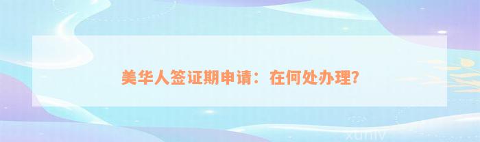 美华人签证期申请：在何处办理？