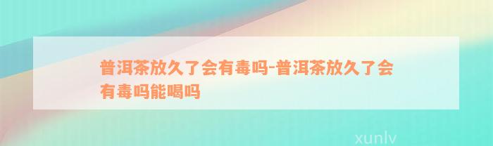 普洱茶放久了会有毒吗-普洱茶放久了会有毒吗能喝吗