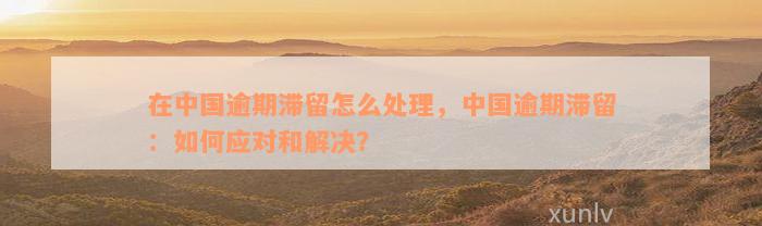 在中国逾期滞留怎么处理，中国逾期滞留：如何应对和解决？