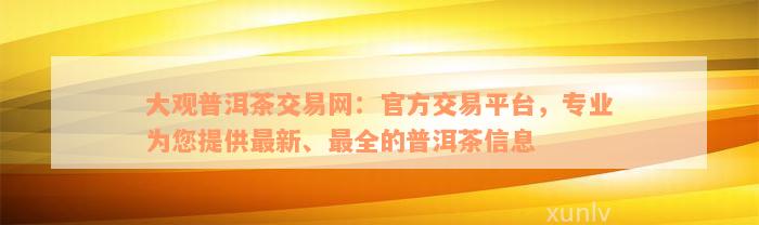 大观普洱茶交易网：官方交易平台，专业为您提供最新、最全的普洱茶信息