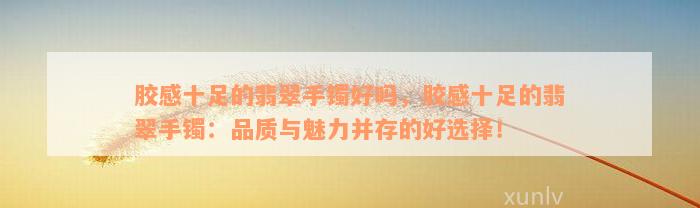 胶感十足的翡翠手镯好吗，胶感十足的翡翠手镯：品质与魅力并存的好选择！