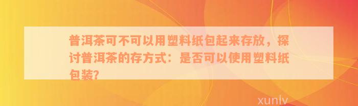 普洱茶可不可以用塑料纸包起来存放，探讨普洱茶的存方式：是否可以使用塑料纸包装？