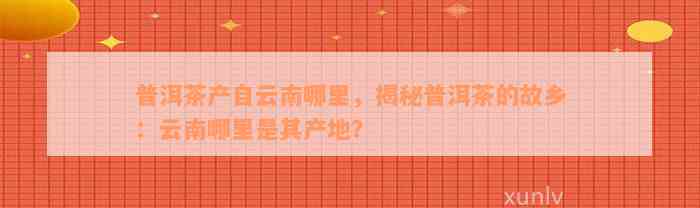 普洱茶产自云南哪里，揭秘普洱茶的故乡：云南哪里是其产地？