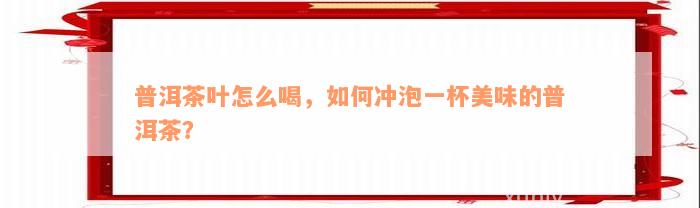 普洱茶叶怎么喝，如何冲泡一杯美味的普洱茶？