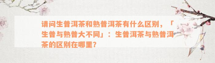 请问生普洱茶和熟普洱茶有什么区别，「生普与熟普大不同」：生普洱茶与熟普洱茶的区别在哪里？
