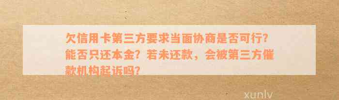 欠信用卡第三方要求当面协商是否可行？能否只还本金？若未还款，会被第三方催款机构起诉吗？