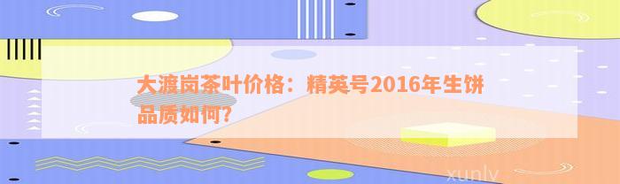 大渡岗茶叶价格：精英号2016年生饼品质如何？