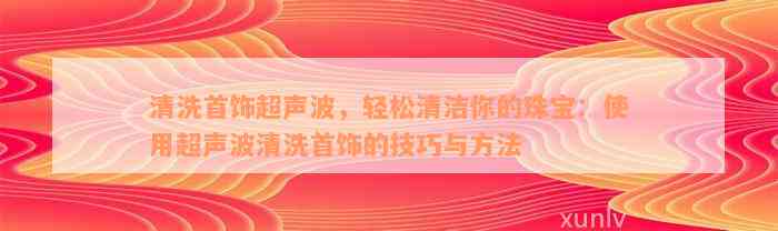 清洗首饰超声波，轻松清洁你的珠宝：使用超声波清洗首饰的技巧与方法