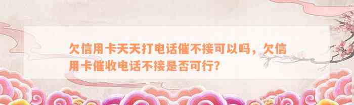 欠信用卡天天打电话催不接可以吗，欠信用卡催收电话不接是否可行？