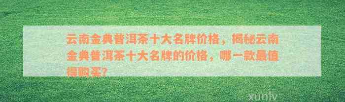 云南金典普洱茶十大名牌价格，揭秘云南金典普洱茶十大名牌的价格，哪一款最值得购买？