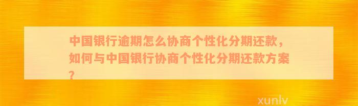 中国银行逾期怎么协商个性化分期还款，如何与中国银行协商个性化分期还款方案？