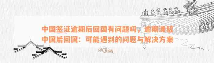 中国签证逾期后回国有问题吗，逾期滞留中国后回国：可能遇到的问题与解决方案