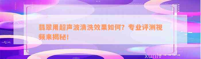 翡翠用超声波清洗效果如何？专业评测视频来揭秘！