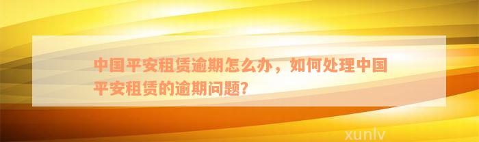 中国平安租赁逾期怎么办，如何处理中国平安租赁的逾期问题？