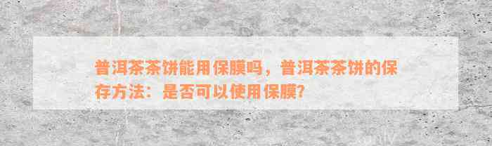 普洱茶茶饼能用保膜吗，普洱茶茶饼的保存方法：是否可以使用保膜？