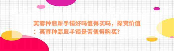 芙蓉种翡翠手镯好吗值得买吗，探究价值：芙蓉种翡翠手镯是否值得购买？