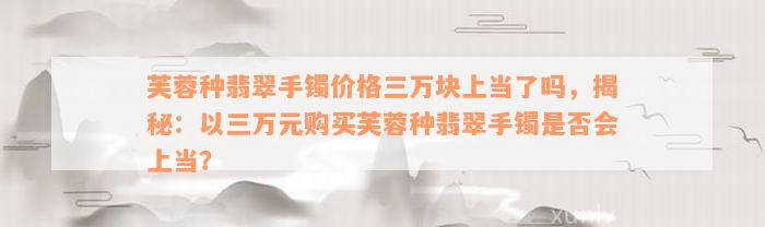 芙蓉种翡翠手镯价格三万块上当了吗，揭秘：以三万元购买芙蓉种翡翠手镯是否会上当？