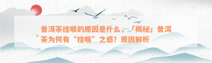 普洱茶挂喉的原因是什么，「揭秘」普洱茶为何有“挂喉”之感？原因解析