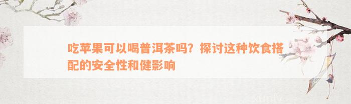 吃苹果可以喝普洱茶吗？探讨这种饮食搭配的安全性和健影响