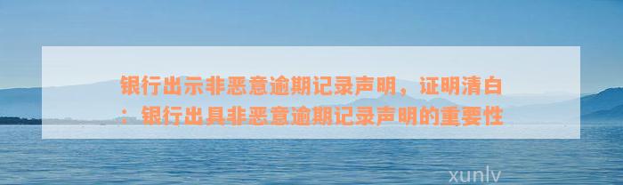 银行出示非恶意逾期记录声明，证明清白：银行出具非恶意逾期记录声明的重要性