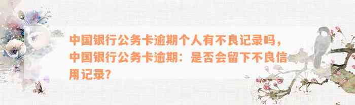 中国银行公务卡逾期个人有不良记录吗，中国银行公务卡逾期：是否会留下不良信用记录？