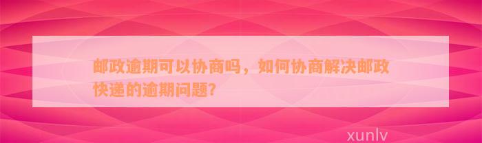 邮政逾期可以协商吗，如何协商解决邮政快递的逾期问题？