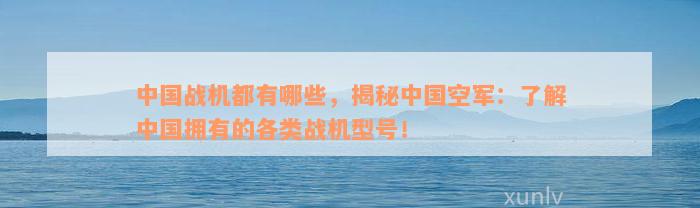 中国战机都有哪些，揭秘中国空军：了解中国拥有的各类战机型号！