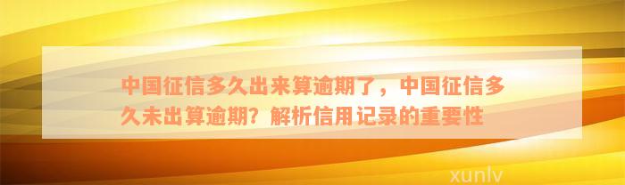 中国征信多久出来算逾期了，中国征信多久未出算逾期？解析信用记录的重要性