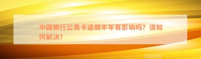 中国银行公务卡逾期半年有影响吗？该如何解决？