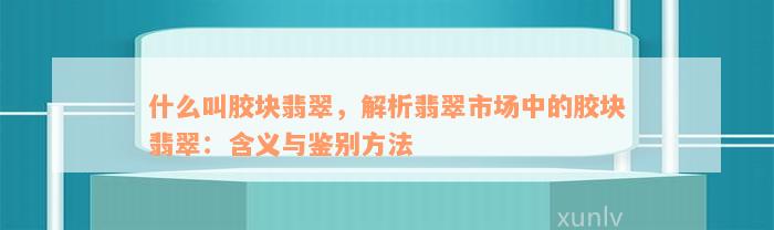 什么叫胶块翡翠，解析翡翠市场中的胶块翡翠：含义与鉴别方法