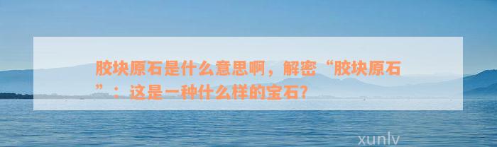 胶块原石是什么意思啊，解密“胶块原石”：这是一种什么样的宝石？