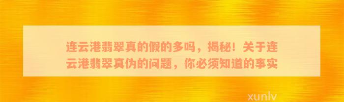 连云港翡翠真的假的多吗，揭秘！关于连云港翡翠真伪的问题，你必须知道的事实