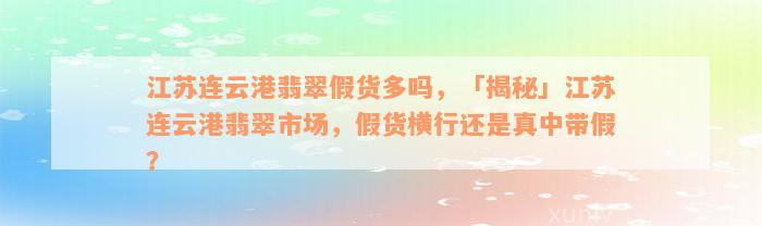 江苏连云港翡翠假货多吗，「揭秘」江苏连云港翡翠市场，假货横行还是真中带假？