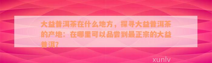 大益普洱茶在什么地方，探寻大益普洱茶的产地：在哪里可以品尝到最正宗的大益普洱？