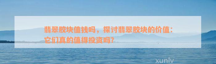 翡翠胶块值钱吗，探讨翡翠胶块的价值：它们真的值得投资吗？