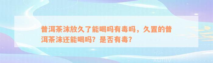 普洱茶沫放久了能喝吗有毒吗，久置的普洱茶沫还能喝吗？是否有毒？