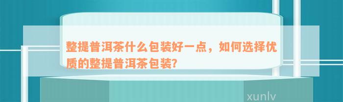 整提普洱茶什么包装好一点，如何选择优质的整提普洱茶包装？